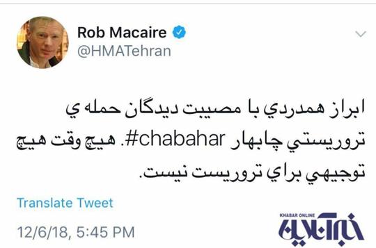راب مکیر، سفیر انگلیس در ایران، در اکانت توئیتر خود ضمن هم‌دردی با مصیب‌دیدگان حمله تروریستی چابهار نوشت: 
هیچ‌وقت هیچ توجیهی برای تروریست نیست.

